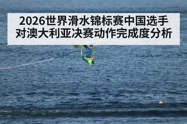 2026世界滑水锦标赛中国选手对澳大利亚决赛动作完成度分析