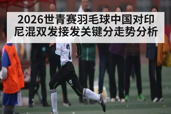 2026世青赛羽毛球中国对印尼混双发接发关键分走势分析