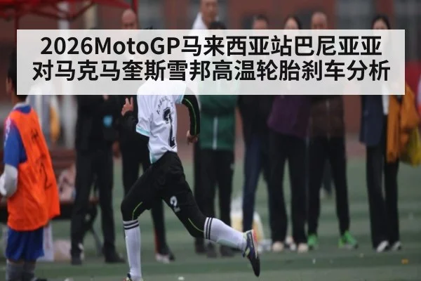 2026MotoGP马来西亚站巴尼亚亚对马克马奎斯雪邦高温轮胎刹车分析